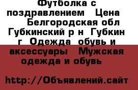 Футболка с поздравлением › Цена ­ 600 - Белгородская обл., Губкинский р-н, Губкин г. Одежда, обувь и аксессуары » Мужская одежда и обувь   